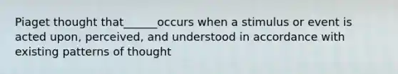 Piaget thought that______occurs when a stimulus or event is acted upon, perceived, and understood in accordance with existing patterns of thought