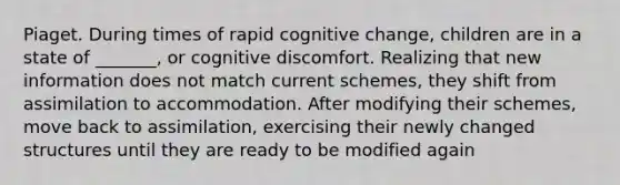 Piaget. During times of rapid cognitive change, children are in a state of _______, or cognitive discomfort. Realizing that new information does not match current schemes, they shift from assimilation to accommodation. After modifying their schemes, move back to assimilation, exercising their newly changed structures until they are ready to be modified again