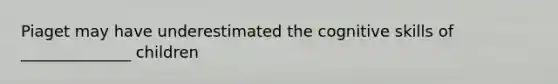 Piaget may have underestimated the cognitive skills of ______________ children