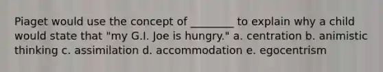 Piaget would use the concept of ________ to explain why a child would state that "my G.I. Joe is hungry." a. centration b. animistic thinking c. assimilation d. accommodation e. egocentrism