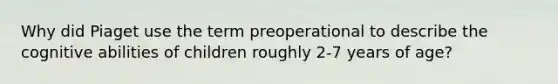 Why did Piaget use the term preoperational to describe the cognitive abilities of children roughly 2-7 years of age?