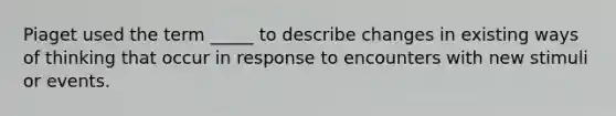 Piaget used the term _____ to describe changes in existing ways of thinking that occur in response to encounters with new stimuli or events.