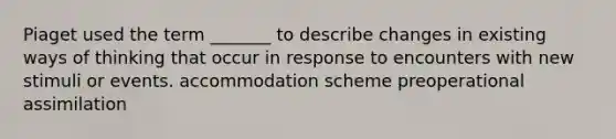 Piaget used the term _______ to describe changes in existing ways of thinking that occur in response to encounters with new stimuli or events. accommodation scheme preoperational assimilation