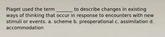 Piaget used the term _______ to describe changes in existing ways of thinking that occur in response to encounters with new stimuli or events. a. scheme b. preoperational c. assimilation d. accommodation