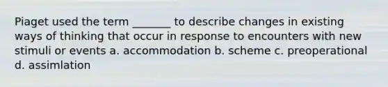 Piaget used the term _______ to describe changes in existing ways of thinking that occur in response to encounters with new stimuli or events a. accommodation b. scheme c. preoperational d. assimlation