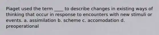 Piaget used the term ____ to describe changes in existing ways of thinking that occur in response to encounters with new stimuli or events. a. assimilation b. scheme c. accomodation d. preoperational