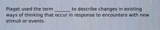 Piaget used the term _______ to describe changes in existing ways of thinking that occur in response to encounters with new stimuli or events.