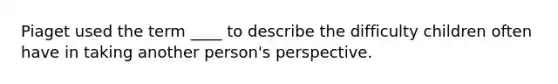 ​Piaget used the term ____ to describe the difficulty children often have in taking another person's perspective.