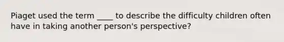 Piaget used the term ____ to describe the difficulty children often have in taking another person's perspective?