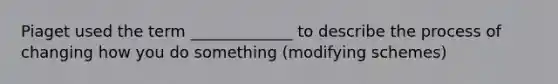 Piaget used the term _____________ to describe the process of changing how you do something (modifying schemes)