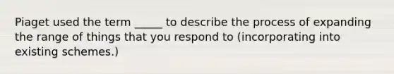 Piaget used the term _____ to describe the process of expanding the range of things that you respond to (incorporating into existing schemes.)