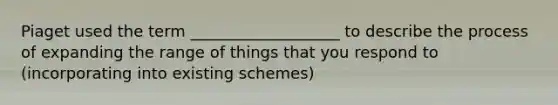 Piaget used the term ___________________ to describe the process of expanding the range of things that you respond to (incorporating into existing schemes)