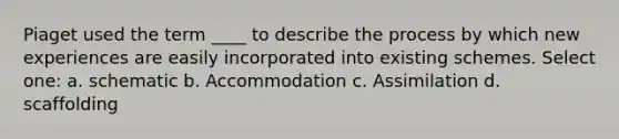 Piaget used the term ____ to describe the process by which new experiences are easily incorporated into existing schemes. Select one: a. schematic b. Accommodation c. Assimilation d. scaffolding