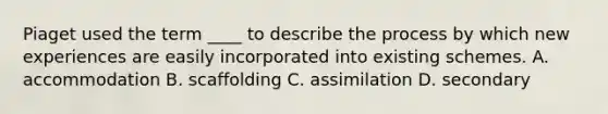 Piaget used the term ____ to describe the process by which new experiences are easily incorporated into existing schemes. A. accommodation B. scaffolding C. assimilation D. secondary