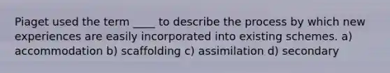 Piaget used the term ____ to describe the process by which new experiences are easily incorporated into existing schemes. a) accommodation b) scaffolding c) assimilation d) secondary