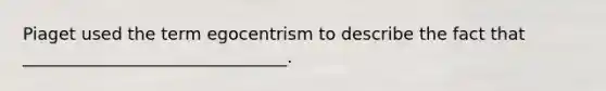 Piaget used the term egocentrism to describe the fact that _______________________________.