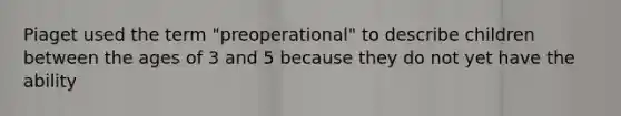 Piaget used the term "preoperational" to describe children between the ages of 3 and 5 because they do not yet have the ability