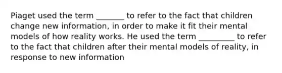 Piaget used the term _______ to refer to the fact that children change new information, in order to make it fit their mental models of how reality works. He used the term _________ to refer to the fact that children after their mental models of reality, in response to new information