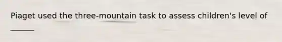 Piaget used the three-mountain task to assess children's level of ______