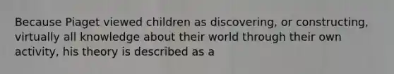 Because Piaget viewed children as discovering, or constructing, virtually all knowledge about their world through their own activity, his theory is described as a