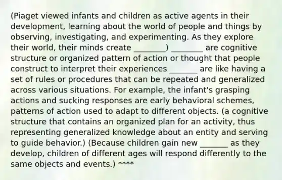 (Piaget viewed infants and children as active agents in their development, learning about the world of people and things by observing, investigating, and experimenting. As they explore their world, their minds create ________) ________ are cognitive structure or organized pattern of action or thought that people construct to interpret their experiences _______ are like having a set of rules or procedures that can be repeated and generalized across various situations. For example, the infant's grasping actions and sucking responses are early behavioral schemes, patterns of action used to adapt to different objects. (a cognitive structure that contains an organized plan for an activity, thus representing generalized knowledge about an entity and serving to guide behavior.) (Because children gain new _______ as they develop, children of different ages will respond differently to the same objects and events.) ****