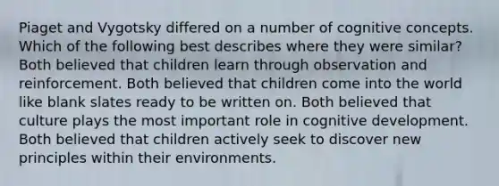 Piaget and Vygotsky differed on a number of cognitive concepts. Which of the following best describes where they were similar? Both believed that children learn through observation and reinforcement. Both believed that children come into the world like blank slates ready to be written on. Both believed that culture plays the most important role in cognitive development. Both believed that children actively seek to discover new principles within their environments.