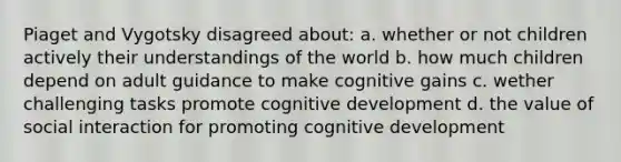 Piaget and Vygotsky disagreed about: a. whether or not children actively their understandings of the world b. how much children depend on adult guidance to make cognitive gains c. wether challenging tasks promote cognitive development d. the value of social interaction for promoting cognitive development