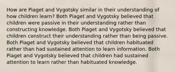 How are Piaget and Vygotsky similar in their understanding of how children learn? Both Piaget and Vygotsky believed that children were passive in their understanding rather than constructing knowledge. Both Piaget and Vygotsky believed that children construct their understanding rather than being passive. Both Piaget and Vygotsky believed that children habituated rather than had sustained attention to learn information. Both Piaget and Vygotsky believed that children had sustained attention to learn rather than habituated knowledge.