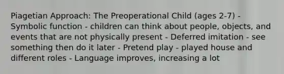 Piagetian Approach: The Preoperational Child (ages 2-7) - Symbolic function - children can think about people, objects, and events that are not physically present - Deferred imitation - see something then do it later - Pretend play - played house and different roles - Language improves, increasing a lot