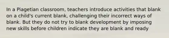 In a Piagetian classroom, teachers introduce activities that blank on a child's current blank, challenging their incorrect ways of blank. But they do not try to blank development by imposing new skills before children indicate they are blank and ready