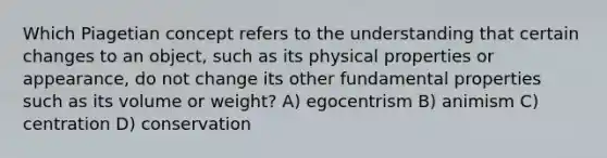 Which Piagetian concept refers to the understanding that certain changes to an object, such as its physical properties or appearance, do not change its other fundamental properties such as its volume or weight? A) egocentrism B) animism C) centration D) conservation