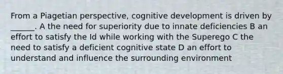 From a Piagetian perspective, cognitive development is driven by ______. A the need for superiority due to innate deficiencies B an effort to satisfy the Id while working with the Superego C the need to satisfy a deficient cognitive state D an effort to understand and influence the surrounding environment