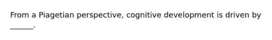 From a Piagetian perspective, cognitive development is driven by ______.