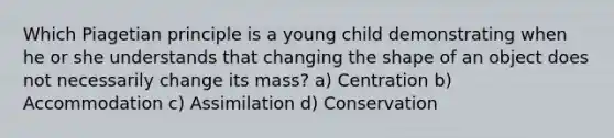 Which Piagetian principle is a young child demonstrating when he or she understands that changing the shape of an object does not necessarily change its mass? a) Centration b) Accommodation c) Assimilation d) Conservation