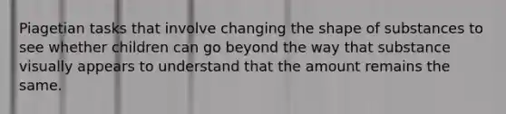 Piagetian tasks that involve changing the shape of substances to see whether children can go beyond the way that substance visually appears to understand that the amount remains the same.