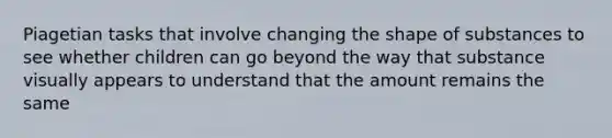 Piagetian tasks that involve changing the shape of substances to see whether children can go beyond the way that substance visually appears to understand that the amount remains the same