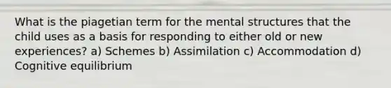 What is the piagetian term for the mental structures that the child uses as a basis for responding to either old or new experiences? a) Schemes b) Assimilation c) Accommodation d) Cognitive equilibrium