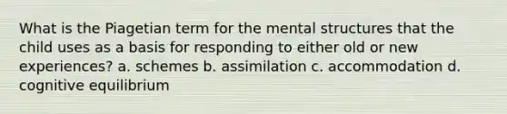 What is the Piagetian term for the mental structures that the child uses as a basis for responding to either old or new experiences? a. schemes b. assimilation c. accommodation d. cognitive equilibrium