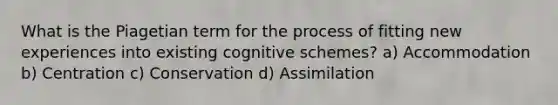 What is the Piagetian term for the process of fitting new experiences into existing cognitive schemes? a) Accommodation b) Centration c) Conservation d) Assimilation