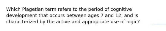 Which Piagetian term refers to the period of cognitive development that occurs between ages 7 and 12, and is characterized by the active and appropriate use of logic?