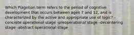 Which Piagetian term refers to the period of cognitive development that occurs between ages 7 and 12, and is characterized by the active and appropriate use of logic? -concrete operational stage -preoperational stage -decentering stage -abstract operational stage