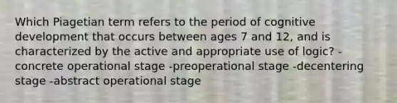 Which Piagetian term refers to the period of cognitive development that occurs between ages 7 and 12, and is characterized by the active and appropriate use of logic? -concrete operational stage -preoperational stage -decentering stage -abstract operational stage