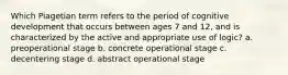 Which Piagetian term refers to the period of cognitive development that occurs between ages 7 and 12, and is characterized by the active and appropriate use of logic? a. preoperational stage b. concrete operational stage c. decentering stage d. abstract operational stage