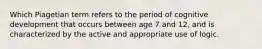 Which Piagetian term refers to the period of cognitive development that occurs between age 7 and 12, and is characterized by the active and appropriate use of logic.