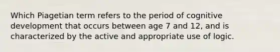 Which Piagetian term refers to the period of cognitive development that occurs between age 7 and 12, and is characterized by the active and appropriate use of logic.