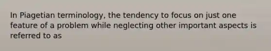 In Piagetian terminology, the tendency to focus on just one feature of a problem while neglecting other important aspects is referred to as