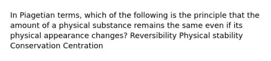 In Piagetian terms, which of the following is the principle that the amount of a physical substance remains the same even if its physical appearance changes? Reversibility Physical stability Conservation Centration