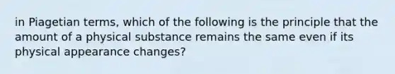 in Piagetian terms, which of the following is the principle that the amount of a physical substance remains the same even if its physical appearance changes?