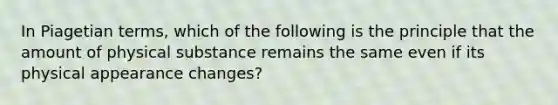 In Piagetian terms, which of the following is the principle that the amount of physical substance remains the same even if its physical appearance changes?