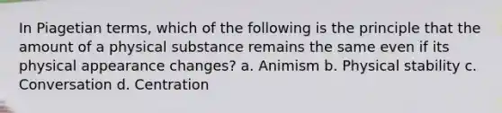 In Piagetian terms, which of the following is the principle that the amount of a physical substance remains the same even if its physical appearance changes? a. Animism b. Physical stability c. Conversation d. Centration